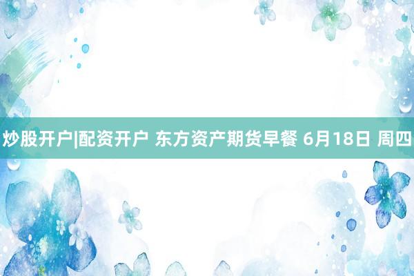 炒股开户|配资开户 东方资产期货早餐 6月18日 周四