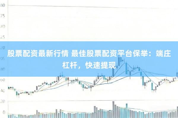 股票配资最新行情 最佳股票配资平台保举：端庄杠杆，快速提现