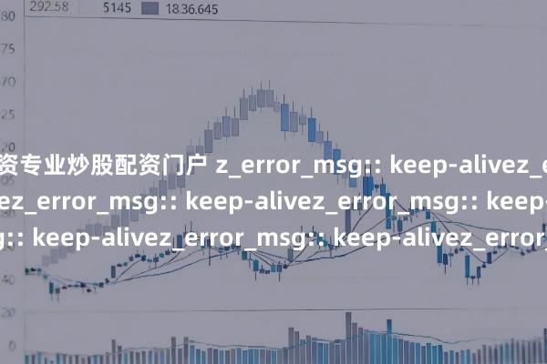 配资专业炒股配资门户 z_error_msg:: keep-alivez_error_msg:: keep-alivez_error_msg:: keep-alivez_error_msg:: keep-alivez_error_msg:: keep-alivez_error_msg:: keep-alivez_error_msg:: keep-alivez_error_msg:: keep-al