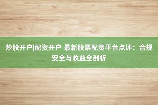 炒股开户|配资开户 最新股票配资平台点评：合规安全与收益全剖析