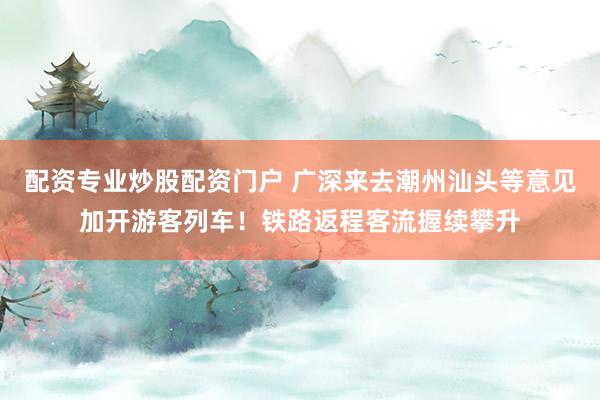 配资专业炒股配资门户 广深来去潮州汕头等意见加开游客列车！铁路返程客流握续攀升