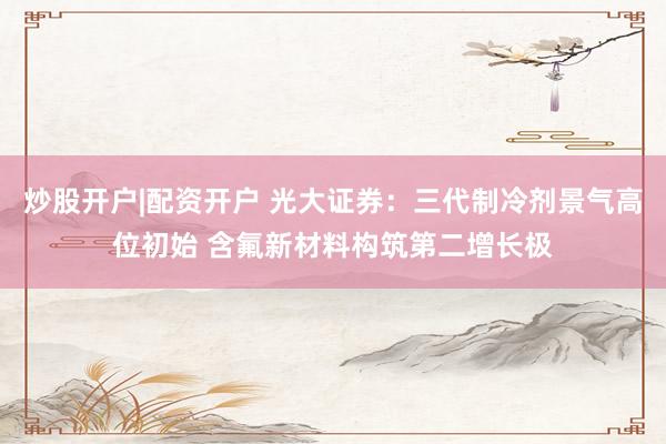 炒股开户|配资开户 光大证券：三代制冷剂景气高位初始 含氟新材料构筑第二增长极