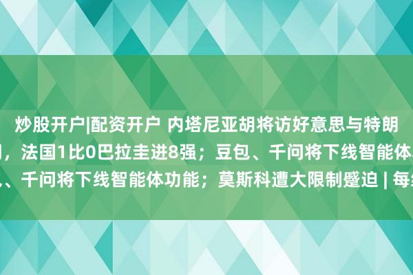 炒股开户|配资开户 内塔尼亚胡将访好意思与特朗普会晤；姆巴佩点球破门，法国1比0巴拉圭进8强；豆包、千问将下线智能体功能；莫斯科遭大限制蹙迫 | 每经早参