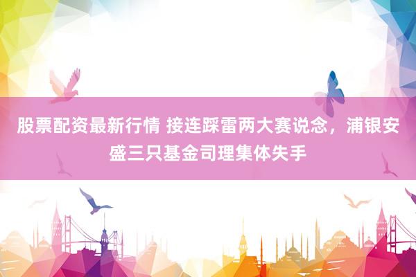 股票配资最新行情 接连踩雷两大赛说念，浦银安盛三只基金司理集体失手