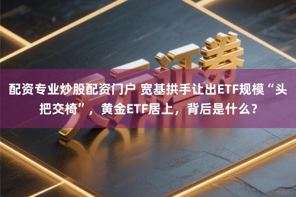 配资专业炒股配资门户 宽基拱手让出ETF规模“头把交椅”，黄金ETF居上，背后是什么？