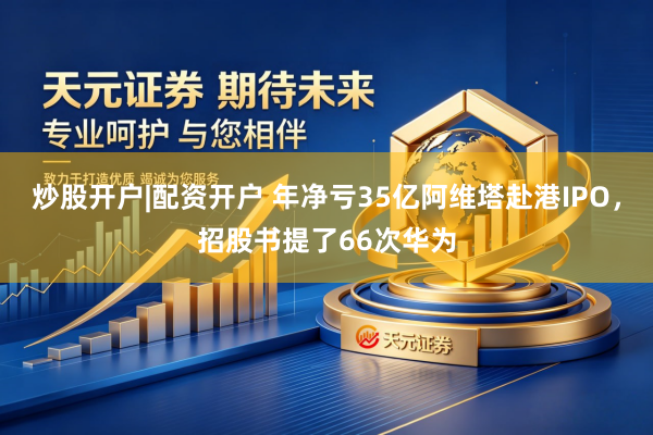 炒股开户|配资开户 年净亏35亿阿维塔赴港IPO，招股书提了66次华为