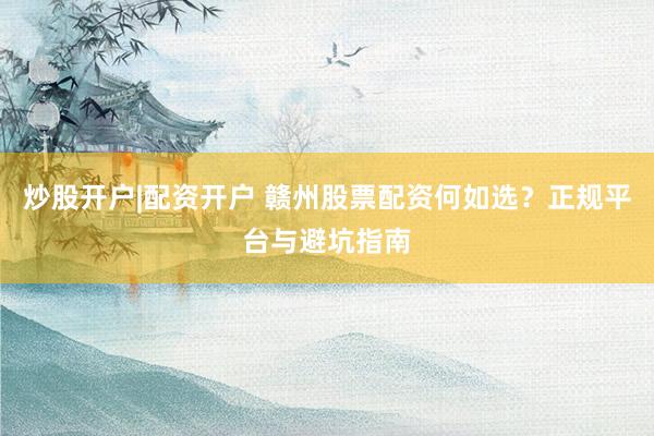 炒股开户|配资开户 赣州股票配资何如选？正规平台与避坑指南