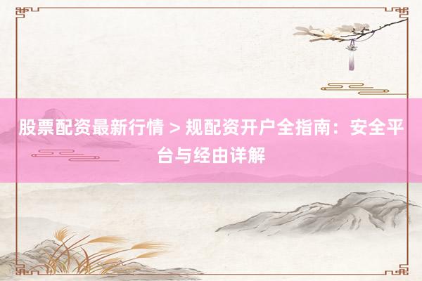 股票配资最新行情 > 规配资开户全指南：安全平台与经由详解
