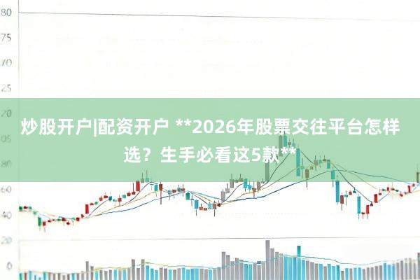 炒股开户|配资开户 **2026年股票交往平台怎样选？生手必看这5款**