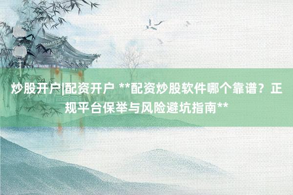 炒股开户|配资开户 **配资炒股软件哪个靠谱？正规平台保举与风险避坑指南**