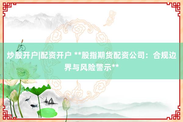 炒股开户|配资开户 **股指期货配资公司：合规边界与风险警示**