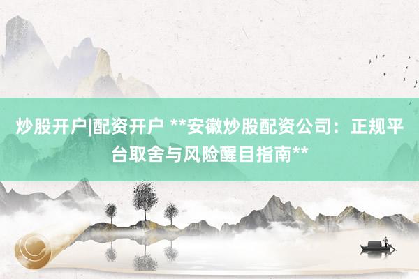 炒股开户|配资开户 **安徽炒股配资公司：正规平台取舍与风险醒目指南**